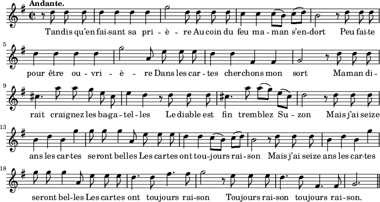 
\relative c'' {
  \time 2/2
  \key g \major
  \tempo "Andante."
  \autoBeamOff
  \set Score.tempoHideNote = ##t
    \tempo 4 = 100
  \set Staff.midiInstrument = #"piccolo"
\partial 2 r8 d d d | d4 d d d | g2 d8 d d d 
c4 c c8[ (b)] c[ (d)] | b2 r8 d d d | d4 d d d 
g2 a,8 e' e e | d4 d fis, fis | g2 r8 d' d d 
cis4. a'8 a g e cis | e4 d r8 d d d 
cis4. a'8 a[ (g)] e[ (cis)] | d2 r8 d d d | b4 d b g' 
g8 g g4 a,8 e' e e | d4 d c8[ (b)] c[ (d)] 
b2 r8 d d d | b4 d b g' | g8 g g4 a,8 e' e e 
d4. d8 fis4. fis8 | g2 r8 e e e | d4. d8 fis,4. fis8 | g2. \bar "||"
}

\addlyrics {
Tan -- dis qu’en fai -- sant sa pri -- è -- re
Au coin du feu ma -- man s’en -- dort
Peu fai -- te pour être ou -- vri -- è -- re
Dans les car -- tes cher -- chons mon sort
Ma -- man di -- rait crai -- gnez les ba -- ga -- tel -- les
Le diable est fin trem -- blez Su -- zon
Mais j’ai seize ans les car -- tes se -- ront bel -- les
Les car -- tes ont tou -- jours rai -- son
Mais j’ai seize ans les car -- tes se -- ront bel -- les
Les car -- tes ont tou -- jours rai -- son
Tou -- jours rai -- son tou -- jours rai -- son.
}
