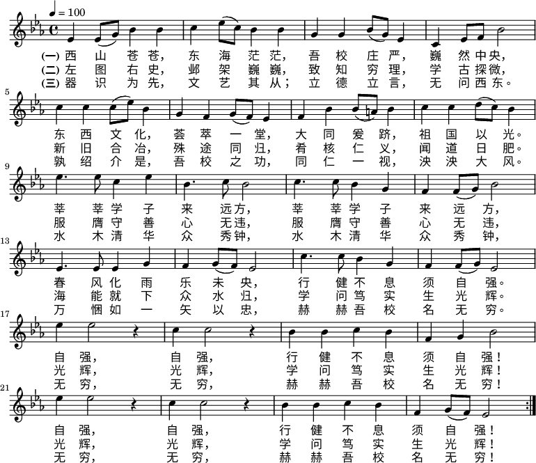 \transpose c ees \relative c' { \key c \major \time 4/4 \tempo 4 = 100 \repeat volta 3 { c4 c8( e) g4 g | a4 c8( a) g4 g | e4 e g8( e) c4 | a4 c8 d g2 | \break a4 a a8( c) g4 | e4 d e8( d) c4 | d4 g g8( fis) g4 | a4 a b8( a) g4 | \break c4. c8 a4 c | g4. a8 g2 | a4. a8 g4 e | d4 d8( e) g2 | \break c,4. c8 c4 e | d4 e8( d) c2 | a'4. a8 g4 e | d4 d8( e) c2 | \break c'4 c2 r4 | a4 a2 r4 | g4 g a g | d4 e g2 | \break c4 c2 r4 | a4 a2 r4 | g4 g a g | d e8( d) c2 | } } \addlyrics { \set stanza = "(一)" 西 山 苍 苍， 东 海 茫 茫， 吾 校 庄 严， 巍 然 中 央， 东 西 文 化， 荟 萃 一 堂， 大 同 爰 跻， 祖 国 以 光。 莘 莘 学 子 来 远 方， 莘 莘 学 子 来 远 方， 春 风 化 雨 乐 未 央， 行 健 不 息 须 自 强。 自 强， 自 强， 行 健 不 息 须 自 强！ 自 强， 自 强， 行 健 不 息 须 自 强！ } \addlyrics { \set stanza = "(二)" 左 图 右 史， 邺 架 巍 巍， 致 知 穷 理， 学 古 探 微， 新 旧 合 冶， 殊 途 同 归， 肴 核 仁 义， 闻 道 日 肥。 服 膺 守 善 心 无 违， 服 膺 守 善 心 无 违， 海 能 就 下 众 水 归， 学 问 笃 实 生 光 辉。 光 辉， 光 辉， 学 问 笃 实 生 光 辉！ 光 辉， 光 辉， 学 问 笃 实 生 光 辉！ } \addlyrics { \set stanza = "(三)" 器 识 为 先， 文 艺 其 从； 立 德 立 言， 无 问 西 东。 孰 绍 介 是， 吾 校 之 功， 同 仁 一 视， 泱 泱 大 风。 水 木 清 华 众 秀 钟， 水 木 清 华 众 秀 钟， 万 悃 如 一 矢 以 忠， 赫 赫 吾 校 名 无 穷。 无 穷， 无 穷， 赫 赫 吾 校 名 无 穷！ 无 穷， 无 穷， 赫 赫 吾 校 名 无 穷！ } 