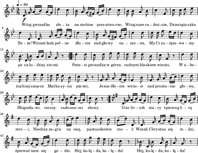 
    \relative c' {
        \clef treble
        \key bes \major
        \time 3/8
        \tempo 4 = 80
        \autoBeamOff
   \repeat volta 2 {
        \f d16 g a([ bes)] a([ g)] | d'4 c8 | bes16 a g([ fis)] g([ bes)] d4 c8 | 
        bes16 bes a8 bes | c4 f,8 | c'16 c d8 es | d4 d,8 |
        d16 g a([ bes)] a([ g)] | d'4 c8 | bes16 a g([ fis)] g([ bes)] d4 d8 |
        d16 d f8 es16[ d] | d4 c8 | bes16. d,32 bes'8 a16[ bes] | a8 g r8 |
   }
   \repeat volta 2 {
        d'4 d8 | c16 d es8 es | d16 es d8 bes | c8 f, r8 |
        d'4 d8 | c16 d es8 es | d16 es d8 bes | c8 f, r8 |
        f16 g a8 g16([ f)] | f4 bes8 | f16 g a8 bes16([ c)] | d4 d8 |
        c16 d es8 d16([ c)] | d8 bes4 | a16 bes d[( c]) g([ a)] | c8 bes r8 | 
   }
        \key g \major
        d,16 g a([ b)] a([ g)] | d'4 c8 | b16 a g([ fis)] g([ b)] | d4 c8 |
        b16 b a8 b | c16([ d)] e4 | d16 a d8 c | b8([ d)] d, |
        d16 g a([ b)] a([ g)] | d'4 c8 | b16 a g([ fis)] g([ b)] | d4 d8 |
        d16 d g8 fis16 e | d8 c r8 | bes16. d,32 bes'8 a16 bes | a8 g r8 |
} 

%\new Lyrics \lyricsto mel \lyricmode {

\addlyrics { \small {
       
Wi -- taj gwiazd -- ko zło -- ta na nie -- bios prze -- stwo -- rze,
Wi -- taj nam ra -- doś -- nie, Dzie -- cią -- te -- czko Bo -- że!
Wznieś łask peł -- ne dło -- nie nad gło -- wy na -- sze -- mi,
My Ci za -- śpie -- wa -- my po ca -- lu -- tkiej zie -- mi. 

Świe -- ci gwiazd -- ka w_gó -- rze, cud -- nym bla -- skiem wie -- ści,
W_u -- bo -- żuch -- nej szop -- ce Mat -- ka sy -- na pie -- ści,
Je -- zus dło -- nie wzno -- si nad pro -- sta -- cze gło -- wy,
Bło -- go -- sła -- wi, cie -- szy ra -- do -- sne -- mi sło -- wy.

O -- to  lir -- nik sta -- ry śpie -- wną li -- rę stro -- i,
Niech -- że za -- gra na niej, pa -- stu -- szko -- wie mo -- i!
Wszak Chry -- stus się ro -- dzi, śpie -- wać nam się go -- dzi.
Hej, ko -- lę -- da, ko -- lę -- da!
Hej, ko -- lę -- da, ko -- lę -- da!
   }
}
