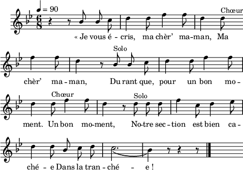 
\language "italiano"
emphasize = { \override Lyrics.LyricText.font-shape = #'italic }

normal = { \revert Lyrics.LyricText.font-shape }
melody = \relative do'' {
  \set Staff.midiInstrument = #"trumpet"
  \set Staff.instrumentName =  \markup \fontsize #-2 #" "
  \tempo 4=90
  \clef treble
  \key sib \major
  \time 6/8
  \autoBeamOff
    r4 r8 \stemUp sib sib \stemNeutral do | re4 re8 fa4 fa8 | re4 re8^\markup "Chœur" \bar "" \break
    fa4 fa8 | re4 r8 \stemUp sib^\markup "Solo" sib \stemNeutral do | re4 re8 fa4 fa8 | \break
    re4 re8^\markup "Chœur" fa4 fa8 | re4 r8 re8^\markup "Solo" re re | fa4 do8 re4  mib8 | \break
    re4 re8 \once \stemUp sib do re | \phrasingSlurDown do2.\( | sib4\) r8 r4 r8 \bar "|." s8
}
textA = \lyricmode {
  «_Je vous é -- cris, ma chèr’ ma -- man, Ma 
  chèr’ ma -- man, Du -- rant que, pour un bon mo -- 
  ment. Un bon mo -- ment, No -- tre sec -- tion est 
  bien ca -- ché -- e Dans la tran -- ché -- e_! 
}
\score {
  <<
    \new Voice = "mel"
    { \melody }
    \new Lyrics \lyricsto mel \textA
  >>
  \layout {
    \context { \Staff \RemoveEmptyStaves }
    indent = 0.5\cm
    \override Score.BarNumber #'stencil = ##f
    line-width = #120
    \set fontSize = #-1
  }
  \midi { }
}
\header { tagline = ##f}
