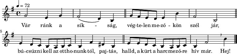 
{
   <<
   \relative c' {
      \key e \minor
      \time 4/4
      \tempo 4 = 72
%      \set Staff.midiInstrument = "drawbar organ"
      \transposition c'
        g'2 e4 g fis2( d4) b \bar "||" g'8 fis e d e4 b' fis2 b, \bar "||"
        e4 d8 c b a b c b4 fis' dis b \bar "||" e8 e d c b a b c b4 fis'2 \breathe b4 \bar "|."
      }
   \addlyrics {
        Vár ránk a sík -- ság, vég -- te -- len me -- ző -- kön szél jár,
        bú -- csúz -- ni kell az ott -- ho -- nunk -- tól, paj -- tás,
        halld, a kürt a harc -- me -- ző -- re hív már. Hej!
      }
   >>
}
