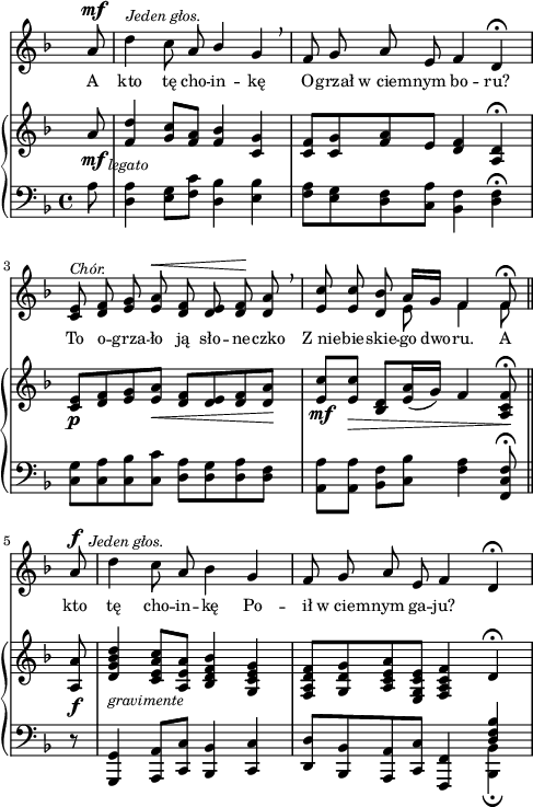 
sVarC = { \partial 8 a8 | <d, a'>4 <e g>8[<f c'>] <d bes'>4 <e bes'> | <f a>8[<e g> <d f> <c a'>] <bes f'>4 <d f>\fermata | % w1
<c g'>8[<c a'> <c bes'> <c c'>] <d a'>[<d g> <d a'> <d f>] | \partial 2.. <a a'>[<a a'>] <bes f'>[<c bes'>] <f a>4 <f, c' f>8\fermata \bar "||" % w2
\partial 8 r8 | <g, g'>4 <a a'>8[<c c'>] <bes bes'>4 <c c'> | <d d'>8[<bes bes'> <a a'> <c c'>] <f, f'>4 << { \voiceOne \crossStaff <d'' f bes> } \new Voice { \voiceTwo <bes, bes'>_\fermata } >> \oneVoice | }

sVarA = { \partial 8 a8^\mf^\markup { \halign #-2 \small \italic "Jeden głos." } | \noBreak d4 c8 a \stemUp bes4 \stemNeutral g \breathe | f8 g a e f4 d\fermata | % w1
<c e>8^\markup { \small \italic "Chór." } <d f> <e g> <e a>^\< <d f> <d e> <d f>\! <d a'> \breathe | \partial 2.. <e c'> <e c'> <d bes'> << { \oneVoice a'16[g] f4 f8\fermata } \new Voice { \voiceTwo e8 f4 f8 } >> \bar "||" % w2
\partial 8 a8^\f^\markup { \halign #-1.5 \small \italic "Jeden głos." } | \noBreak d4 c8 a bes4 g | f8 g a e f4 d\fermata | }

lVarA = \lyricmode { A kto tę cho -- in -- kę O -- grzał w_ciem -- nym bo -- ru? To o -- grza -- ło ją sło -- ne -- czko Z_nie -- bie -- skie -- go dwo -- ru. A kto tę cho -- in -- kę Po -- ił w_ciem -- nym ga -- ju? }

sVarB = { \partial 8 a'8_\mf_\markup { \halign #-2 \small \italic "legato" } | <f d'>4 <g c>8[<f a>] <f bes>4 <c g'> | <c f>8[<c g'> <f a> e] <d f>4 <a d>\fermata | % w1
<c e>8_\p[<d f> <e g> <e a>_\<] <d f>[<d e> <d f> <d a'>\!] | \partial 2.. <e c'>_\mf[<e c'>_\>] <d bes>[<e a>16( g)] f4 <a, c f>8\!\fermata \bar "||" % w2
\partial 8 <a a'>8_\f_\markup { \halign #-2 \small \italic "gravimente" } | <d g bes d>4 <c e a c>8[<a e' a>] <bes d f bes>4 <g c e g> | <f a d f>8[<g d' g> <a c e a> <e g c e>] <f a c f>4 \crossStaff d'\fermata | }

\paper { #(set-paper-size "a4")
 oddHeaderMarkup = "" evenHeaderMarkup = "" }
\header { tagline = ##f }
\version "2.18.2"
\score {
\midi {  }
\layout { line-width = #120
\context { \PianoStaff \consists #Span_stem_engraver } indent = 0\cm}
<<
  \new Staff { \clef "violin" \key d \minor \time 4/4 \override Staff.TimeSignature #'transparent = ##t \autoBeamOff \relative f' { \sVarA } }
  \addlyrics { \small \lVarA }
  \new PianoStaff <<
    \new Staff = "up" { \clef "violin" \key d \minor \time 4/4 \override Staff.TimeSignature #'transparent = ##t \relative c' { \sVarB } }
    \new Staff = "down" { \clef "bass" \key d \minor \time 4/4 \relative f { \sVarC } }
  >>
>> }