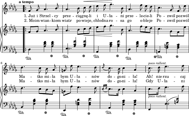 
sVarC = { \stemDown des4\sustainOn <aes' des f> <aes des f>\sustainOff | << { \voiceOne es4\sustainOn <aes c ges'> <aes c ges'>\sustainOff } \new Voice { \voiceTwo es2. } >> \oneVoice | aes,4\sustainOn <aes' c es> <aes c ges'>\sustainOff | \stemDown des,\sustainOn <aes' des f> <aes des f> | \stemNeutral a,\sustainOff\sustainOn <f' a es'> <f a c>\sustainOff | bes,\sustainOn <f' bes des> <f bes des>\sustainOff | es,\sustainOn <es' g des'> <es g es'>\sustainOff | aes,\sustainOn <es' aes c> <es aes c>\sustainOff | f, << { \voiceOne f'(<a es'>) } \new Voice { \voiceTwo f2 } >> \oneVoice | }

sVarCp = {  }

sVarA = { \bar ".|:" \tempo \markup { \bold "a tempo" } f8 ges aes4. \stemUp bes8 | \stemNeutral aes4. bes8 c^\< des | es f ges4.\! bes,8 | aes4. f'8 es des | c4. ges8 f es' | des4. c8 bes aes | g f' es4. des8 | \acciaccatura des c8. bes16 c4 aes | c8.^\markup { \small \italic "poco rallent." } des16 es4. f8 | }

sVarB = { \oneVoice f'8[ges] aes4. \stemUp bes8 | \stemNeutral aes4. bes8[c_\< des] | es[f] ges4.\! bes,8 | aes4. f'8[es des] | c4. \stemDown ges8[f es'] | \stemNeutral des4. c8[bes aes] | g[f'] es4. des8 | \acciaccatura { c16[des] } c8.[bes16] c4 aes | c8._\markup { \small \italic "poco rallent." } [des16] es4. f8 | }

lVarA = \lyricmode { "1. Już" i Strzel -- cy prze -- cią -- gnę -- li i U -- ła -- ni prze -- le -- cie -- li Po -- zwól po -- zwól Ma -- tko mi -- ła bym U -- ła -- nów do -- go -- ni -- "ła!" "Ah!" nie rzu -- caj }

lVarB = \lyricmode { "2. Mo" -- im wian -- kiem wiatr po -- wie -- je, chło -- dna ro -- sa go o -- ble -- je Po -- zwól po -- zwól Ma -- tko mi -- ła bym U -- ła -- nów do -- go -- ni -- "ła!" Gdy U -- ła -- ni }

sVarCk = {  }

\paper { #(set-paper-size "a3")
 oddHeaderMarkup = "" evenHeaderMarkup = "" }
\header { tagline = ##f }
\version "2.18.2"
\score {
\midi {  }
\layout { line-width = #200
indent = 0\cm}
<<
  \new Staff { \clef "violin" \key des \major \time 3/4 \override Staff.TimeSignature #'transparent = ##t \autoBeamOff \relative c' { \sVarA } }
  \addlyrics { \lVarA }
  \addlyrics { \lVarB }
  \new PianoStaff <<
    \new Staff = "up" { \clef "violin" \key des \major \time 3/4 \override Staff.TimeSignature #'transparent = ##t \relative f { \sVarB } }
    \new Staff = "down" { \clef "bass" \key des \major \time 3/4 \override Staff.TimeSignature #'transparent = ##t \relative d { \sVarC } }
  >>
>> }