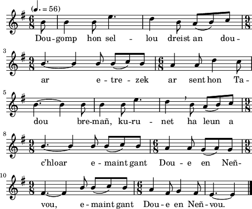 
\version "2.22.0"
\score {
  \new Staff {
    \relative c'{
      \tempo "" 4.=56
      \key g \major
      \time 6/8
      \partial 8*1
      b'8 b4 b8 e4. | d4 b8 \stemUp a( b) c \break
      \time 9/8 b4.~ b4 b8 b( c) b | \time 6/8 a4 a8 \stemNeutral d4 c8 \break
      b4.~ b4 b8 | b4 b8 e4. | d4 \breathe b8 \stemUp a( b) c \break
      \time 9/8 b4.~ b4 b8 b( c) b | \time 6/8 a4 a8 g( a) g
      \time 9/8 fis4.~ fis4 b8 b( c) b | \time 6/8 a4 fis8 g4 fis8 | e4.~ e4 \bar "|."
    }
    \addlyrics{
      Dou -- gomp hon sel -- lou dreist an dou --
      ar e -- tre -- zek ar sent hon Ta --
      dou bre -- mañ, ku -- ru -- net ha leun a
      c’hloar e -- maint gant Dou -- e en Neñ --
      vou, e -- maint gant Dou -- e en Neñ -- vou.
    }
  }
  \layout {
    indent = #00
    line-width = #125
  }
  \midi { }
}
\header { tagline = ##f }

