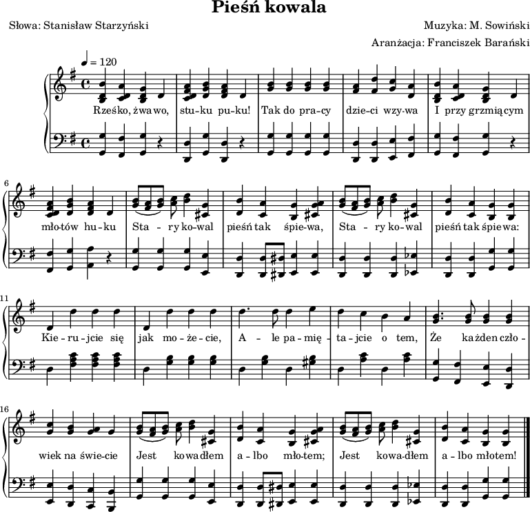 
\version "2.20.0"

\header{
title = "Pieśń kowala"
poet = "Słowa: Stanisław Starzyński"
composer = "Muzyka: M. Sowiński"
arranger = "Aranżacja: Franciszek Barański"
tagline = ""
}

\score {

\new PianoStaff <<
   \new Staff = "RH" {
%   \relative c'' {
   \clef treble
   \key g \major
   \time 4/4
   \tempo 4=120

% tu prawa ręka

   <b d' b'>4 <c' d' a'> <b d' g'> d' |
   <d' fis' a' c'> <d' g' b'> <d' fis' a'> d' |
   <g' b'> <g' b'> <g' b'> <g' b'> |
   <fis' a'> <fis' d''> <g' c''> <d' a'> |

   <b d' b'>4 <c' d' a'> <b d' g'> d' |
   <d' fis' a' c'> <d' g' b'> <d' fis' a'> d' |
   <g' b'>8[( <fis' a'> <g' b'>]) <a' c''>8 <b' d''>4 <cis' g'> |
   <d' b'> <c' a'> <b g'> <cis' g' a'> |
       
   <g' b'>8[( <fis' a'> <g' b'>]) <a' c''>8 <b' d''>4 <cis' g'> |
   <d' b'> <c' a'> <b g'> <b g'> | 

   d' d'' d'' d'' |
   d' d'' d'' d'' |
   d''4. d''8 d''4 e'' |
   d'' c'' b' a' |

   <g' b'>4. <g' b'>8 <g' b'>4 <g' b'> |
   <g' c''> <g' b'> <g' a'> g' |
   <g' b'>8[( <fis' a'> <g' b'>]) <a' c''>8 <b' d''>4 <cis' g'> |   
   <d' b'> <c' a'> <b g'> <cis' g' a'> |
       
   <g' b'>8[( <fis' a'> <g' b'>]) <a' c''>8 <b' d''>4 <cis' g'> |
   <d' b'> <c' a'> <b g'> <b g'> \bar "|."      

  }
\addlyrics { \small {
   Rze -- śko, żwa -- wo, stu -- ku pu -- ku!
   Tak do pra -- cy dzie -- ci wzy -- wa
   I przy grzmią -- cym  mło -- tów hu -- ku
   Sta -- ry ko -- wal pieśń tak śpie -- wa, 

   Sta -- ry ko -- wal pieśń tak śpie -- wa:

   Kie -- ru -- jcie się jak mo -- że -- cie,
   A -- le pa -- mię -- ta -- jcie o tem,
   Że ka -- żden czło -- wiek na świe -- cie
   Jest ko -- wa -- dłem a -- lbo mło -- tem;

   Jest ko -- wa -- dłem a -- lbo mło -- tem!
} }
   \new Staff = "LH" {
   %\relative c {
   \clef bass
   \key g \major
   \time 4/4
   \tempo 4=120

% tu lewa ręka

   <g, g>4 <fis, fis> <g, g> r4 |
   <d, d> <g, g> <d, d> r4 |
   <g, g>4 <g, g> <g, g> <g, g> |
   <d, d> <d, d> <e, e> <fis, fis> |

   <g, g>4 <fis, fis> <g, g> r4 |   
   <fis, fis> <g, g> <a, a> r4 |
   <g, g> <g, g> <g, g> <e, e> |
   <d, d> <d, d>8[ <dis, dis>] <e, e>4 <e, e> |

   <d, d>4 <d, d> <d, d> <es, es> |
   <d, d>4 <d, d> <g, g><g, g> |

   d <fis a c'> <fis a c'> <fis a c'> |
   d <g b> <g b> <g b> |
   d <g b> d <gis b> |
   d <a c'> d <a c'> |

   <g, g> <fis, fis> <e, e> <d, d> |
   <e, e> <d, d> <c, c> <b,, b,> |
   <g, g> <g, g> <g, g> <e, e> |
   <d, d> <d, d>8[ <dis, dis>] <e, e>4 <e, e> |

   <d, d>4 <d, d> <d, d> <es, es> |
   <d, d>4 <d, d> <g, g><g, g> \bar "|."  
}
>>

\midi{}
\layout{}

}
