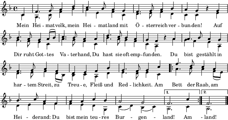 
\language "deutsch"
\header { tagline = ##f }
\layout { indent = 0 \context { \Score \remove "Bar_number_engraver" } }

global = { \key f \major \time 4/4 \partial 4 }

soprano = \relative c' { \global \set Staff.midiInstrument = "brass section"
  c4 | f4. g8 a4 d | c4. b8 a4 g | f4. g8 a4 b4 | a g r
  g | b4. a8 g4 a8 ( b ) | c4. b8 a4
  a | d4. c8 b4 a | g f r
  a | a4. b8 a4 g | f4. g8 a4 f | d e f b | g4. f8 g4
  c4 | \repeat volta 2 { f4. d8 c4 a | b4. c8 a4 f | a4 a c b | a2 g | }
  \alternative { { f2. c'4 } { f,2. } } \bar "|."
}

verse = \lyricmode {
  Mein Hei -- mat -- volk, mein Hei -- mat -- land
  mit Ö  -- ster -- reich ver  -- bun -- den!
  Auf Dir ruht Got  -- tes Va  -- ter -- hand,
  Du hast sie oft emp  -- fun -- den.
  Du bist ge -- stählt in har -- tem Streit,
  zu Treu -- e, Fleiß und Red -- lich -- keit.
  Am \repeat volta 2 { Bett der Raab, am Hei -- de -- rand:
  Du bist mein teu -- res Bur  -- gen  -- } \alternative { { land! Am } { " - land!" ))
}

alto = \relative c' { \global
  c4 | a4. c8 f4 b | a4 e f c | d4. e8 f4 d | c c r
  e | g4. f8 e4 c | a'4. g8 f4
  c | b'4. a8 g4 f | c a r
  a' | g4 f e a, | d4. e8 f4 d8 ( b ) | b4 c a d | e4. d8 e4
  c4 | \repeat volta 2 { a'4. b8 a4 f8 ( e ) | d4 e f f | f e d g, | c ( d ) b ( c ) | }
  \alternative { { a2. c4 } { a2. } } \bar "|."
}

\score {
  \new Staff \with { \consists "Merge_rests_engraver" }
  <<
    \new Voice = "soprano" { \voiceOne \soprano }
    \addlyrics { \verse }
    \new Voice = "alto" { \voiceTwo \alto }
  >>
  \layout { }
}
\score { \unfoldRepeats
  { << \soprano \\ \alto >> }
  \midi { \tempo 4=102 }
}
