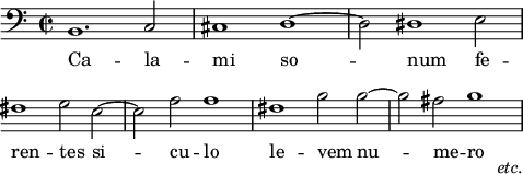 
\language "italiano"
melody = \relative do {
\clef "bass"
  \once\override Staff.TimeSignature.stencil = #ly:text-interface::print
  \once\override Staff.TimeSignature.text = \markup{ \musicglyph "timesig.C22" }
  \time 4/2
  si1. do2 | dod1 re~ | re2 red1 mi2 | \break
  \once \override Score.Clef.break-visibility = ##(#f #f #f)
  fad1 sol2 mi~ | mi la la1 | fad1 si2 si~ | si lad si1_\markup { \hspace #4 \lower #5 \italic "etc." } |
}
text = \lyricmode {
  \override LyricText.self-alignment-X = #LEFT
  % Calami sonum ferentes Siculo levem numero
  Ca -- la -- mi so -- num 
  fe -- ren -- tes si -- cu -- lo le -- vem nu -- me -- ro
}
\score {
  <<
    \new Voice = "mel" { \autoBeamOff \melody }
    \new Lyrics \lyricsto mel \text
  >>
  \layout {
    \context { \Staff 
               \RemoveEmptyStaves 
             }
    indent = 0\cm
    line-width = #120
    \override Score.BarNumber #'stencil = ##f
  }
  \midi { }
}
\header { tagline = ##f}
