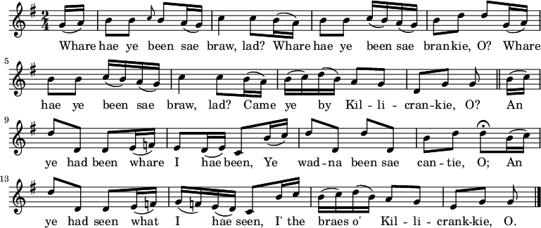 
\relative c'' { \time 2/4 \key g \major 
\partial 8 g16( a) | b8 b \grace { c8 } b a16( g) | c4 c8 b16( a) | b8 b c16( b) a( g) | b8 d d g,16( a) | b8 b c16( b) a16( g) | c4 c8 b16( a) | b16( c) d16( b) a8 g | d8 g g \bar "||" b16( c) | d8 d, d e16( f) | e8 d16( e) c8 b'16( c) | d8 d, d' d, | b' d d\fermata b16( c) | d8 d, d e16( f) | g16( f) e( d) c8 b'16 c | b16( c) d( b) a8 g | e g g \bar "|." } 
\addlyrics {Whare | hae ye been sae | braw, lad? Whare | hae ye been sae | bran -- kie, O? Whare | hae ye been sae | braw, lad? Came | ye by Kil -- li -- | cran -- kie, O? An | ye had been whare | I hae been, Ye | wad -- na been sae | can -- tie, O; An | ye had seen what | I hae seen, I' the | braes o' Kil -- li -- | crank -- kie, O. }