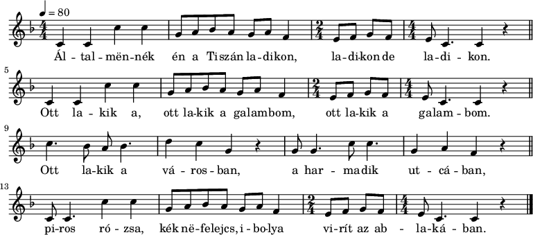 
{
   <<
   \relative c' {
      \key c \mixolydian
      \numericTimeSignature \time 4/4
      \tempo 4 = 80
      \set Staff.midiInstrument = "french horn"
      \transposition c'
%       Általmennék én a Tiszán ladikon, ladikon de ladikon.
%       Ott lakik a, ott lakik a galambom, ott lakik a galambom.
        \repeat unfold 2 { c4 c c' c g8 a bes a g a f4 \time 2/4 e8 f g f \time 4/4 e c4. c4 r \bar "||" } \break
%       Ott lakik a városban, a harmadik utcában,
        c'4. bes8 a bes4. d4 c g r g8 g4. c8 c4. g4 a f r \bar "||"
%       piros rózsa, kék nefelejcs, ibolya virít az ablakában.
        c8 c4. c'4 c g8 a bes a g a f4 \time 2/4 e8 f g f \time 4/4 e c4. c4 r \bar "|."
      }
   \addlyrics {
        Ál -- tal -- mën -- nék én a Ti -- szán la -- di -- kon, la -- di -- kon de la -- di -- kon.
        Ott la -- kik a, ott la -- kik a ga -- lam -- bom, ott la -- kik a ga -- lam -- bom.
        Ott la -- kik a vá -- ros -- ban, a har -- ma -- dik ut -- cá -- ban,
        pi -- ros ró -- zsa, kék në -- fe -- lejcs, i -- bo -- lya vi -- rít az ab -- la -- ká -- ban.
      }
   >>
}
