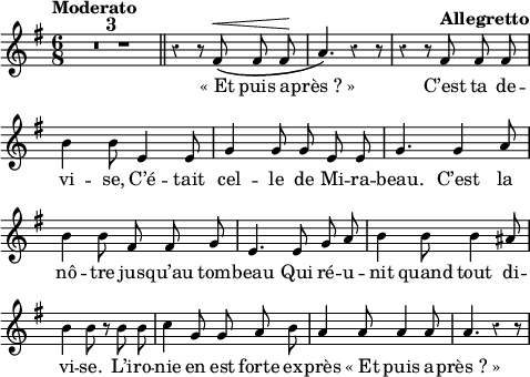 
<<
  \relative c' {
  \override Rest #'style = #'classical
  \set fontSize = #-1
  \key g \major
  \time 6/8
  \set Score.tempoHideNote = ##t
    \tempo Moderato 4 = 100
  \autoBeamOff
  \set Staff.midiInstrument = #"piccolo"
\compressEmptyMeasures
R8*18 \bar "||" r4 r8 fis^\< \( fis fis \! | a4. \) r4 r8
  r4 r8 \tempo "Allegretto" 4=120 fis fis fis
b4 b8 e,4 e8 | g4 g8 g e e | g4. g4 a8
b4 b8 fis fis g | e4. e8 g a | b4 b8 b4 ais8
b4 b8 r b b | c4 g8 g a b | a4 a8 a4 a8 | a4. r4 r8

}

\addlyrics {
«_Et puis a -- près_?_» C’est ta de -- vi -- se,
C’é -- tait cel -- le de Mi -- ra -- beau. 
C’est la nô -- tre jus -- qu’au tom -- beau 
Qui ré -- u -- nit quand tout di -- vi -- se.
L’i -- ro -- nie en est forte ex -- près
«_Et puis a -- près_?_»
}
>>
\layout {
  indent = #0
  line-width = #120
  \context {
    \Score
    \remove "Bar_number_engraver"
  }
}
