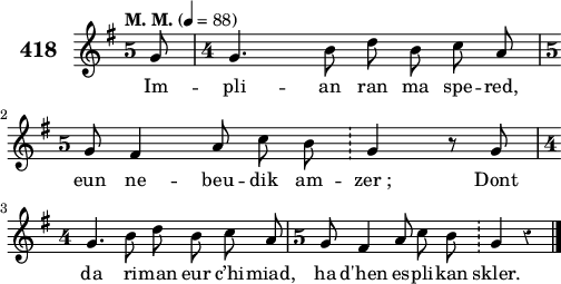 
\version "2.18.2"
\score {
 \new Staff {
  \set Staff.instrumentName = \markup {\huge \bold 418}
  \relative c'{
    \clef treble
    \tempo \markup {"M. M."} 4= 88
    \override Staff.TimeSignature #'style = #'single-digit
    \override Rest #'style = #'classical
    \autoBeamOff
    \key g \major
    \time 5/4
    \partial 8*1
    g'8 \time 4/4 g4. b8 d b c a | \break
    \time 5/4 g8 fis4 a8 c b \bar "!" g4 r8 g | \break
    \time 4/4 g4. b8 d b c a | \time 5/4 g8 fis4 a8 c b \bar "!" g4 r \bar "|."
  }
  \addlyrics{
    Im -- pli -- an ran ma spe -- red,
    eun ne -- beu -- dik am -- zer_; Dont
    da ri -- man eur c’hi -- miad, ha d'hen es -- pli -- kan skler.
  }
 }
 \layout { line-width = #125 }
 \midi { }
}
\header { tagline = ##f }
