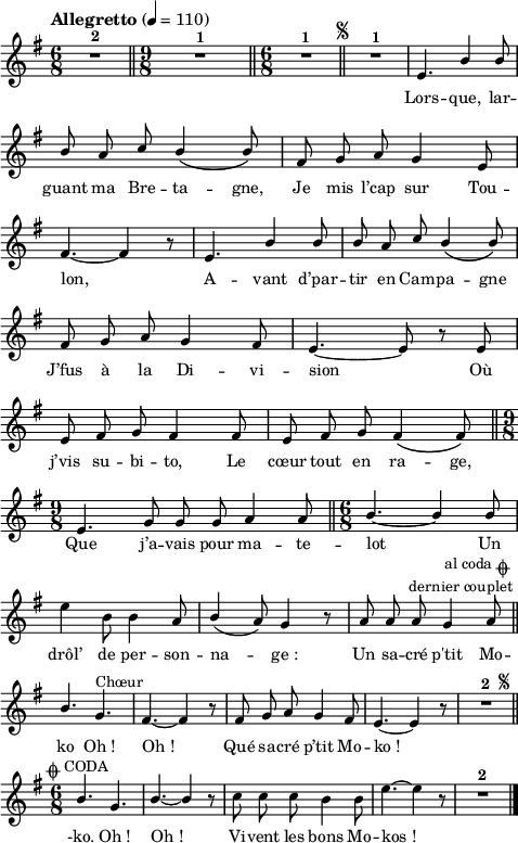 
\language "italiano"
melody = \relative do' {
  \set Staff.midiInstrument = #"accordion"
  \set Staff.instrumentName =  \markup \fontsize #-2 #" "
  \tempo  \markup "Allegretto" 4=110
  \clef treble
  \key sol \major
  \time 6/8
  \autoBeamOff
  R1*6/8^\markup \bold "2" \bar "||" \time 9/8  R1*9/8^\markup \bold "1" \bar "||" \time 6/8 R1*6/8^\markup \bold "1" \mark \markup \fontsize #-4 { \musicglyph "scripts.segno" } \bar "||" R1*6/8^\markup \bold "1" | mi4. \stemUp si'4 si8 \break
  si8 la do si4\( si8\) | fad sol la sol4 mi8 | \break
  fad4.~ fad4 r8 | mi4. si'4 si8 | si la do si4\( si8\) | \break
  fad sol la sol4 fad8 | mi4.~ mi8 r mi | \break
  mi fad sol fad4 fad8 | mi fad sol fad4\( fad8\) \bar "||" \time 9/8
  mi4. sol8 sol sol la4 la8 \bar "||" \time 6/8 si4.~ si4 si8 | \break
  \stemNeutral mi4 si8 si4 la8 | \stemUp si4( la8) sol4 r8 | la8 la la sol4 la8^\markup \halign #0.5 \center-column {
  \concat { "        al coda " { \musicglyph "scripts.coda" }}
  "dernier couplet"
  } \bar "||" \break
  \override Staff.TimeSignature.break-visibility = ##(#f #t #t) 
  si4. sol^\markup "Chœur" | fad~ fad4 r8 | fad8 sol la sol4 fad8 | mi4.~ mi4 r8^\markup \halign #-12 \fontsize #-2 { \musicglyph "scripts.segno" } | R1*6/8^\markup \bold "2" \bar "||" \break
  \time 6/8 si'4.^\markup \halign #0 \fontsize #0 \concat {{ \musicglyph "scripts.coda" } " CODA" } sol | si~ si4 r8 | \stemNeutral do8 do do si4 si8 | mi4.~ mi4 r8 | R1*6/8^\markup \bold "2" \bar "|."
}
textA = \lyricmode {
  Lors -- que, lar -- guant 
  ma Bre -- ta -- gne, Je mis l’cap sur Tou -- lon, 
  A -- vant d’par -- tir en Cam -- pa -- gne 
  J’fus à la Di -- vi -- sion Où 
  j’vis su -- bi -- to, Le cœur tout en ra -- ge, 
  Que j’a -- vais pour ma -- te -- lot Un 
  drôl’ de per -- son -- na -- ge_: 
  Un sa -- cré p'tit Mo -- ko 
  Oh_! Oh_! Qué sa -- cré p’tit Mo -- ko_!
  -ko. Oh_! Oh_! Vi -- vent les bons Mo -- kos_!
}
\score {
  <<
    \new Voice = "mel"
    { \melody }
    \new Lyrics \lyricsto mel \textA
  >>
  \layout {
    \context { \Staff \RemoveEmptyStaves }
    indent = 0.0\cm
    \override Score.BarNumber #'stencil = ##f
    line-width = #120
    \set fontSize = #-1
  }
  \midi { }
}
\header { tagline = ##f}
