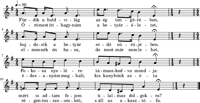 
{
   <<
   \relative c' {
   \numericTimeSignature
      \key e \minor
      \time 4/4
      \tempo 4 = 60
      \set Staff.midiInstrument = "piccolo"
      \transposition c'
%       Fürdik a holdvilág az ég tengerében,
        a'8. e16 a16 e8. a8 e4. e'16 e8. d8. c16 b4 e,\fermata
        \time 1/4 r \time 4/4 \bar "||"
%       bujdosik a betyar betyár erdő sűrűjében.
        a8. e16 a8 e a e4. e'8 e d8. c16 b4 e,\fermata
        \time 1/4 r \time 4/4 \bar "||" \break
%       Fokosa nyelére támaszkodva mondja:
        e'8 c b c d4 c b8 a gis a b4 a\fermata
        \time 1/4 r \time 4/4 \bar "||"
%       mért is adtam magam tilalmas dolgokra?
        f8. f16 e8 f g8 f4. e8 d cis d a'4 e\fermata
        \time 1/4 r \bar "|."
      }
   \addlyrics {
        Für -- dik a hold -- vi -- lág az ég ten -- gë -- ré -- ben,
        buj -- do -- sik a be -- tyár er -- dő sű -- rű -- jé -- ben.
        Fo -- ko -- sa nye -- lé -- re tá -- masz -- kod -- va mond -- ja:
        mért is ad -- tam fe -- jem ti -- lal -- mas dol -- gok -- ra?
      }
   \addlyrics {
        Ö -- rö -- mest itt -- hagy -- nám a be -- tyár -- é -- le -- tet,
        el -- men -- nék én ha -- za, de most már nem le -- het,
        é -- des -- a -- nyám meg -- halt, kis kuny -- hónk az -- ó -- ta
        ré -- gen ösz -- sze -- om -- lott, s_áll az a -- kasz -- tó -- fa.
      }
   >>
}
