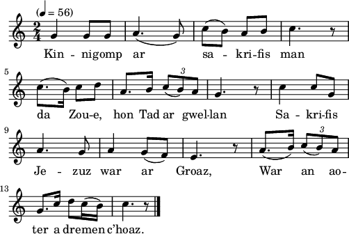 
\version "2.22.0"
\score {
  \new Staff {
    \relative c'{
      \tempo "" 4=56
      \time 2/4 
      g'4 g8 g | a4.( g8) | c( b) a b | c4. r8 | \break
      c8.( b16) c8 d | a8. b16 \stemUp \tuplet 3/2 {c8( b) a} | \stemNeutral g4. r8 | c4 c8 g | \break
      a4. g8 | a4 g8( f) | e4. r8 | a8.( b16) \stemUp \tuplet 3/2 {c8( b) a} | \break
      \stemNeutral g8. c16 d8 c16( b) | c4. r8 \bar "|."
    }
    \addlyrics{
      Kin -- ni -- gomp ar sa -- kri -- fis man
      da Zou -- e, hon Tad ar gwel -- lan Sa -- kri -- fis
      Je -- zuz war ar Groaz, War an ao --
      ter a dre -- men c’hoaz.
    }
  }
  \layout {
    indent = #00
    line-width = #123
    ragged-last = ##t
  }
  \midi { }
}
\header { tagline = ##f }
