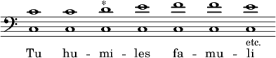 { << \override Score.TimeSignature #'stencil = ##f  { \override Staff.BarLine #'stencil = ##f \clef bass <c' c>1 <c' c> <d' c>^"*" <e' c> <f' c> <f' c> <e' c>-\markup {\smaller etc.} } \addlyrics { Tu hu -- mi -- les fa -- mu -- li } >>
}