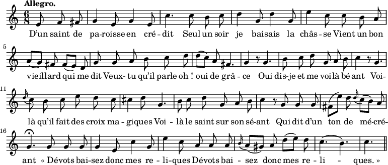 
\relative c'' {
  \time 6/8
  \key c \major
  \tempo "Allegro."
  \autoBeamOff
  \set Score.tempoHideNote = ##t
    \tempo 4 = 120
  \set Staff.midiInstrument = #"piccolo"
\partial 4. e,8 f fis | g4 e8 g4 e8 | c'4. c8 b c
d4 g,8 d'4 g,8 | e'4 c8 c b a | a[ (g)] fis fis[ (e)] d
g g a b c d | d[ (c)] a fis4. | g4 r8 g4.
b8 c d g, a b | c4 r8 g4. | \appoggiatura d'16 c8 b c e d c
cis4 d8 g,4. | b8 c d g, a b | c4 r8 g g g
fis[ (e')] d \appoggiatura d16 c8[ (b)] a
  g4.\fermata g8 g g 
  g4 e8 c'4 g8
e'4 c8 a a a
  \appoggiatura b16 a8[ (gis)] a d[ (e)] d
  c4. (b)
  c \bar "||"
}

\addlyrics {
D’un saint de pa -- roisse en cré -- dit
Seul un soir je bai -- sais la châs -- se
Vient un bon vieil -- lard qui me dit
Veux- tu qu’il parle "oh !" oui de grâ -- ce
Oui dis-je et me voi -- là bé -- ant
Voi -- là qu’il fait des croix ma -- gi -- ques
Voi -- là le saint sur son sé -- ant
Qui dit d’un ton de mé -- cré -- ant
"« Dé" -- vots bai -- sez donc mes re -- li -- ques
Dé -- vots bai -- sez donc mes re -- li -- "ques. »"
}
