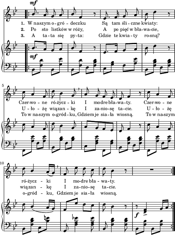 
sVarB = { \bar ".|:" bes8._\mf[a16] g8[a] | \stemUp bes \stemNeutral f4 r8 | es8.[f16] g8[a] | bes d4 r8 % w1
c a4 f8 | d' bes4 g8 | a[g f es] | d f4 r8 | c' a4 f8 | % w2
d'8 \stemUp bes4( a16[g]) | f8[es'] \stemNeutral d[c] | d bes4 r8 | r8_\f <d, f>4_> g16([a] | }

lVarC = \lyricmode { \set stanza = "3. " A ta -- ta się py -- ta: Gdzie te kwia -- ty ro -- sną? To w_na -- szym o -- gród -- ku, Gdziem je sia -- ła wio -- sną. To w_na -- szym o -- gród -- ku, Gdziem je sia -- ła wio -- sną. }

sVarA = { \bar ".|:" \stemUp bes8.^\mf a16 g8 a | bes \stemNeutral f4 r8 | es8. f16 g8 a | bes d4 r8 % w1
c a4 f8 | d' bes4 g8 \breathe | a g f es | d f4 r8 | c' a4 f8 | % w2
d'8 \stemUp bes4 \stemNeutral a16([g]) \breathe | f8 es' d c | d bes4 r8 | R2 | }

sVarCrep = { bes,8[<f' d'>] bes,[<g' es'>] | bes,[<f' d'>] d[<f bes d>] | c[<g' bes>] f[<a es'>] | bes,[<f' bes d>] d[<f bes d>] | % w1
f,[<a' es'>] f[<a es'>] | bes,[<bes' d>] f[<bes d>] | c,[<f a es'>] \stemDown f,[<f' a>] \stemNeutral | bes,[<f' bes d>] d[<f bes d>] | f,[<a' es'>] f[<a es'>] | % w2
bes,[<f' bes d>] c[<bes' e>] | g, <f' a es'!>4 <f a es'>8 | bes,<f' bes d>4 <f bes d>8 | bes,[<f' bes>] bes,[<f' bes>] | }

lVarA = \lyricmode { \set stanza = "1. " W_na -- szym o -- gró -- de -- czku Są tam śli -- czne kwia -- ty: Czer -- wo -- ne ró -- życz -- ki I mo -- dre bła -- wa -- ty. Czer -- wo -- ne ró -- życz -- ki I mo -- dre bła -- wa -- ty. }

lVarB = \lyricmode { \set stanza = "2. " Po sto li -- stków w_ró -- ży, A po pięć w_bła -- wa -- cie, U -- ło -- żę wią -- zan -- kę I za -- nio -- sę ta -- cie. U -- ło -- żę wią -- zan -- kę I za -- nio -- sę ta -- cie. }

sVarCk = {  }

\paper { #(set-paper-size "a4")
 oddHeaderMarkup = "" evenHeaderMarkup = "" }
\header { tagline = ##f }
\version "2.18.2"
\score {
\midi {  }
\layout { line-width = #140
indent = 0\cm}
<<
  \new Staff { \clef "violin" \key g \minor \time 2/4 \override Staff.TimeSignature #'transparent = ##t \autoBeamOff \relative b' { \sVarA } }
  \addlyrics { \small \lVarA }
  \addlyrics { \small \lVarB }
  \addlyrics { \small \lVarC }
  \new PianoStaff <<
    \new Staff = "up" { \clef "violin" \key g \minor \time 2/4 \override Staff.TimeSignature #'transparent = ##t \relative a' { \sVarB } }
    \new Staff = "down" { \clef "bass" \key g \minor \time 2/4 \override Staff.TimeSignature #'transparent = ##t \relative f { \repeat volta 3 { \sVarCrep } \sVarCk } }
  >>
>> }