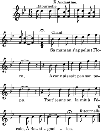 
\relative c'' {
  \clef treble
  \key bes \major
  \time 6/8
\partial 4. d8^\markup { Ritournelle } d4 d8
  \bar "||" 
\once \override Score.RehearsalMark.font-size = #-6
\mark \markup { \musicglyph #"scripts.segno" }
  \tempo \markup { \fontsize #-2 \smaller Andantino.}   
  <f, f'>4 <f c'>8 <f d'>4 <f ees'>8
  <f d'>4 <f bes>8 <f c'>4 <f d'>8
<f c'>4.~ <f c'>4 <bes, d f bes>4\fermata \bar "||"
  \set Staff.midiInstrument = #"piccolo"
  \autoBeamOff
  bes'8^\markup { Chant. } bes4 c8 | d4 d8 f4 f8
d4.~ d4 r8 | r4 bes8 bes4 c8 | d4 d8 f4 f8 | d4.~ d4 r8
r4 d8 d4 d8 | f4 c8 d4 ees8 | d4 bes8 c4 d8
c4.~ c | bes4\fermata \bar "||"
  \set Staff.midiInstrument = #"piano"
  d8^\markup { Ritournelle } d4 d8
    \bar "|." 
\once \override Score.RehearsalMark.font-size = #-6
\mark \markup { \musicglyph #"scripts.segno"}
}

\addlyrics {
_ _ _ _ _ _ _ _ _ _
_ _ _ 
Sa ma -- man s’ap -- pe -- lait Flo -- ra,
A con -- nais -- sait pas son pa -- pa,
Tout’ jeune on la mit à l’é -- cole,
À Ba -- ti -- gnol -- les.
}

\layout {
  \context {
    \Score
    \remove "Bar_number_engraver"
  }
line-width = #80
indent = 1\cm
\set fontSize = #-2
}

