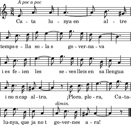 
\version "2.14.2"
\header {
  tagline = ""

}
global = {
  \key a \minor
  \time 3/8
  \autoBeamOff
  \override Staff.KeySignature #'break-visibility = #'#(#f #f #f)
  \override Staff.Clef #'break-visibility = #'#(#f #f #f)
  \override Staff.TimeSignature #'break-visibility = #'#(#f #t #t)
  \override Score.SystemStartBar #'collapse-height = #1
  \override Stem #'neutral-direction = #-1
}
  
\score {
  \relative a' {
    \global
    e8^\markup{\italic{A poc a poc}} a8. a16
    a4. ~
    a8 b8. gis16 \break
    a8 c8. d16
    f8 e4 ~
    e8 g8. e16
    d8 b4 ~
    b4. \break
    a8 c8. d16
    e4. ~
    e8 g8. e16
    d8 e8. b16
    c8 a4 \break
    a8 c8. b16
    gis8 a4 ~
    a4 r8
    b8 c8. d16
    e4. ~
    e8 g8. e16 \break
    d8 e8. b16
    c8 a4
    a8^\markup{\italic dimin.} c8. b16
    gis8 a4 ~
    a4 r8
    \bar"|."
  }
  \addlyrics {
    Ca -- ta lu -- nya_en al -- tre
    temps e -- lla so -- la_s
    go -- ver -- na -- va
    i_es fe -- ien les se -- ves
    lleis en sa llen -- gua i no_n cap al -- tra.
    ¡Plo -- ra. plo -- ra,
    Ca -- ta -- lu -- nya,
    que ja no_t go -- ver -- nes a -- ra!
  }
  \layout {
    indent = 0
%    ragged-last = ##t
    line-width = 110
    \context {
      \Score
      \remove "Bar_number_engraver" 
    }
  }
  \midi{
    \context {
      tempoWholesPerMinute = #(ly:make-moment 100 4)
    }
  }
}
