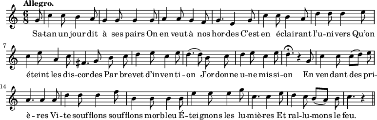 
\relative c'' {
  \time 6/8
  \key c \major
  \tempo "Allegro."
  \autoBeamOff
  \set Score.tempoHideNote = ##t
    \tempo 4 = 120
  \set Staff.midiInstrument = #"piccolo"
\partial 8 g8 | c4 c8 b4 a8 | g4 g8 g4 g8
a4 a8 g4 f8 | g4. e4 g8 | c4 c8 b4 a8 | d4 d8 d4 e8
c4 e8 a,4 c8 | fis,4. g8 b c | d4 e8 c4 e8 | d4. (d8) b c
d4 e8 c4 e8 | d4.\fermata r4 g,8 | c4 c8 c[ (d)] e | a,4. a4 a8
d4 d8 d4 f8 | b,4 b8 b4 b8 | e4 e8 e4 g8 | c,4. c4 e8
d4 c8 b[ (a)] b | c4. r4 \bar "||"
}

\addlyrics {
Sa -- tan un jour dit à ses pairs
On en veut à nos hor -- des
C’est en é -- clai -- rant l’u -- ni -- vers
Qu’on é -- teint les dis -- cor -- des
Par bre -- vet d’in -- ven -- ti -- on
J’or -- donne u -- ne mis -- si -- on
En ven -- dant des pri -- è -- res
Vi -- te souf -- flons souf -- flons mor -- bleu
É -- tei -- gnons les lu -- miè -- res
Et ral -- lu -- mons le feu.
}
