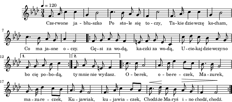 
\version "2.20.0"

\header{
   tagline = ""
}

melodia = \new Staff \with { midiInstrument = "flute" } {
   \relative as'{
      \clef treble
      \key as \major
      % des es as bes

      \time 3/4
      \tempo 4 = 120

      \autoBeamOff

      f8. as16 c4 c |
      g4 bes2 |
      c4. bes8 as g |
      f4 c'2 |

      f,8. as16 c4 c |
      g4 bes2 |
      c4. bes8 as g |
      as4 f2 |

      \repeat volta 2 {
        f8 g as g f4 |
        e8 f g e c4 |
        c'8 des c bes as g |
      }
      \alternative {
         { f8 g as bes c4 | }
         { f,8 as g e f4 | }
      }
      \repeat volta 2 {
         c'8. c16 as2 |
         as8. c16 es4 des8[ c] |
         bes8. bes16 g2 |
         g8. bes16 des4 c8[ bes] |
         as8. g16 f2 |
         f8. as16 c4 bes8[ as] |
         ^\< c8. des16 \! c8 bes as ^\> g |
         f4  f2 \! |
      }
   }
   \addlyrics { \small {
       Cze -- rwo -- ne ja -- błu -- szko
       Po sto -- le się to -- czy,
       Ta -- kie dzie -- wczę ko -- cham,
       Co ma ja -- sne o -- czy.

       Gę -- si za wo -- dą, ka -- czki za wo -- dą,
       U -- cie -- kaj dzie -- wczy -- no bo cię po -- bo -- dą,
%       Ja ci bu -- zi dam, ty mi bu -- zi dasz,
%       Ja cię nie wy -- dam i 
        ty mnie nie wy -- dasz.
       
       O -- be -- rek, o -- be -- re -- czek,
       Ma -- zu -- rek, ma -- zu -- re -- czek,
       Ku -- ja -- wiak, ku -- ja -- wia -- czek,
       Chodź -- że Ma -- ryś i -- no chodź, chodź. 
   } }
}

\score{
   \melodia
   \layout{}
}
\score{
   \unfoldRepeats
   \melodia
   \midi{}
}
