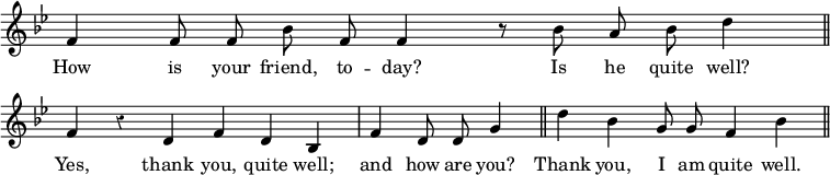 { \override Score.TimeSignature #'stencil = ##f \override Score.Rest #'style = #'classical \key bes \major \relative f' { \cadenzaOn f4 f8 f bes f f4 r8 bes a bes d4 \bar "||" \break
f, r d f d bes \bar "|" f' d8 d g4 \bar "||" d' bes g8 g f4 bes \bar "||" }
\addlyrics { How is your friend, to -- day? Is he quite well? Yes, thank you, quite well; and how are you? Thank you, I am quite well. } }