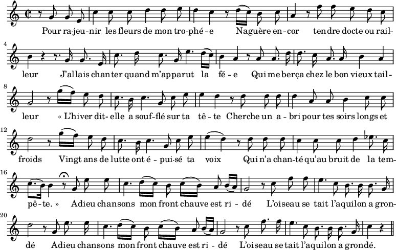 
\relative c'' {
  \time 2/2
  \key c \major
  \autoBeamOff
  \set Score.tempoHideNote = ##t
    \tempo 4 = 100
  \set Staff.midiInstrument = #"piccolo"
\partial 2 r8 g g e | c'4 c8 c d4 d8 e 
d4 c r8 d16[ (c)] b8 c | a4 r8 f' f e d c | b4 r r8. g16 g8. e16 
c'8. d16 c8. g16 e'4. d16[ (c)]
  b4 a r8 a a8. d16
d8. c16 a8. a16 b4 a
  g2 r8 g'16[ (f)] e8 d
c8. b16 c4. g8 c e 
  e4 d r8 d d d 
d4 a8 a b4 c8 c 
  d2 r8 g16[ (f)] e8 d
 % {page suivante}
c8. b16 c4. g8 c e
  e4 (d) r8 d d d
c4 c8 c d4 ees8. c16
  c8.[ (b16)] b4 r8\fermata g e' e
c4. d16[ (c)] b8 c16[ (b)] a8 b16[ (a)]
  g2 r8 c f f 
e4. c8 b8. b16 b8. g16
  d'2 r8 g, e'8. e16
c4. d16[ (c)] b8 c16[ (b)] a8 b16[ (a)] 
  g2 r8 c f8. f16
e4. c8 b8. b16 b8. g16
  c4 r \bar "||"
}

\addlyrics {
Pour ra -- jeu -- nir les fleurs de mon tro -- phé -- e
Na -- guère en -- cor ten -- dre docte ou rail -- leur
J’al -- lais chan -- ter quand m’ap -- pa -- rut la fé -- e
Qui me ber -- ça chez le bon vieux tail -- leur
"« L’hi" -- ver dit- elle a souf -- flé sur ta tê -- te
Cherche un a -- bri pour tes soirs longs et froids
Vingt ans de lutte ont é -- pui -- sé ta voix
Qui n’a chan -- té qu’au bruit de la tem -- pê -- "te. »"
A -- dieu chan -- sons mon front chauve est ri -- dé
L’oi -- seau se tait l’a -- qui -- lon a gron -- dé
A -- dieu chan -- sons mon front chauve est ri -- dé
L’oi -- seau se tait l’a -- qui -- lon a gron -- dé.

}
