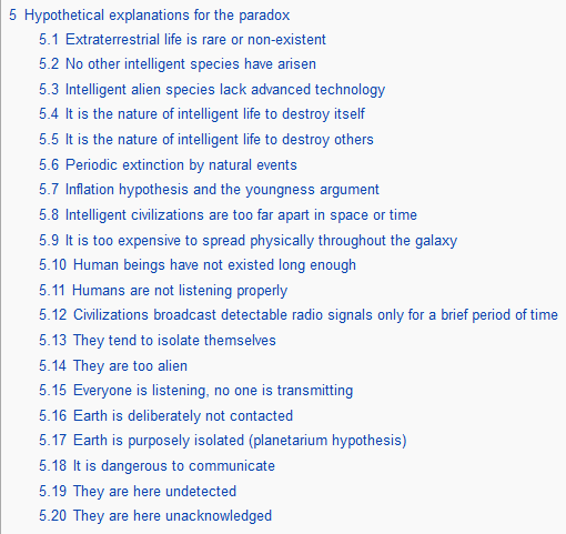 poem transcribed below:5 Hypothetical explanations for the paradox     5.1 Extraterrestrial life is rare or non-existent    5.2 No other intelligent species have arisen    5.3 Intelligent alien species lack advanced technology    5.4 It is the nature of intelligent life to destroy itself    5.5 It is the nature of intelligent life to destroy others    5.6 Periodic extinction by natural events    5.7 Inflation hypothesis and the youngness argument    5.8 Intelligent civilizations are too far apart in space or time    5.9 It is too expensive to spread physically throughout the galaxy    5.10 Human beings have not existed long enough    5.11 Humans are not listening properly    5.12 Civilizations broadcast detectable radio signals only for a brief period of time    5.13 They tend to isolate themselves    5.14 They are too alien    5.15 Everyone is listening, no one is transmitting    5.16 Earth is deliberately not contacted    5.17 Earth is purposely isolated (planetarium hypothesis)    5.18 It is dangerous to communicate    5.19 They are here undetected  5.20 They are here unacknowledged