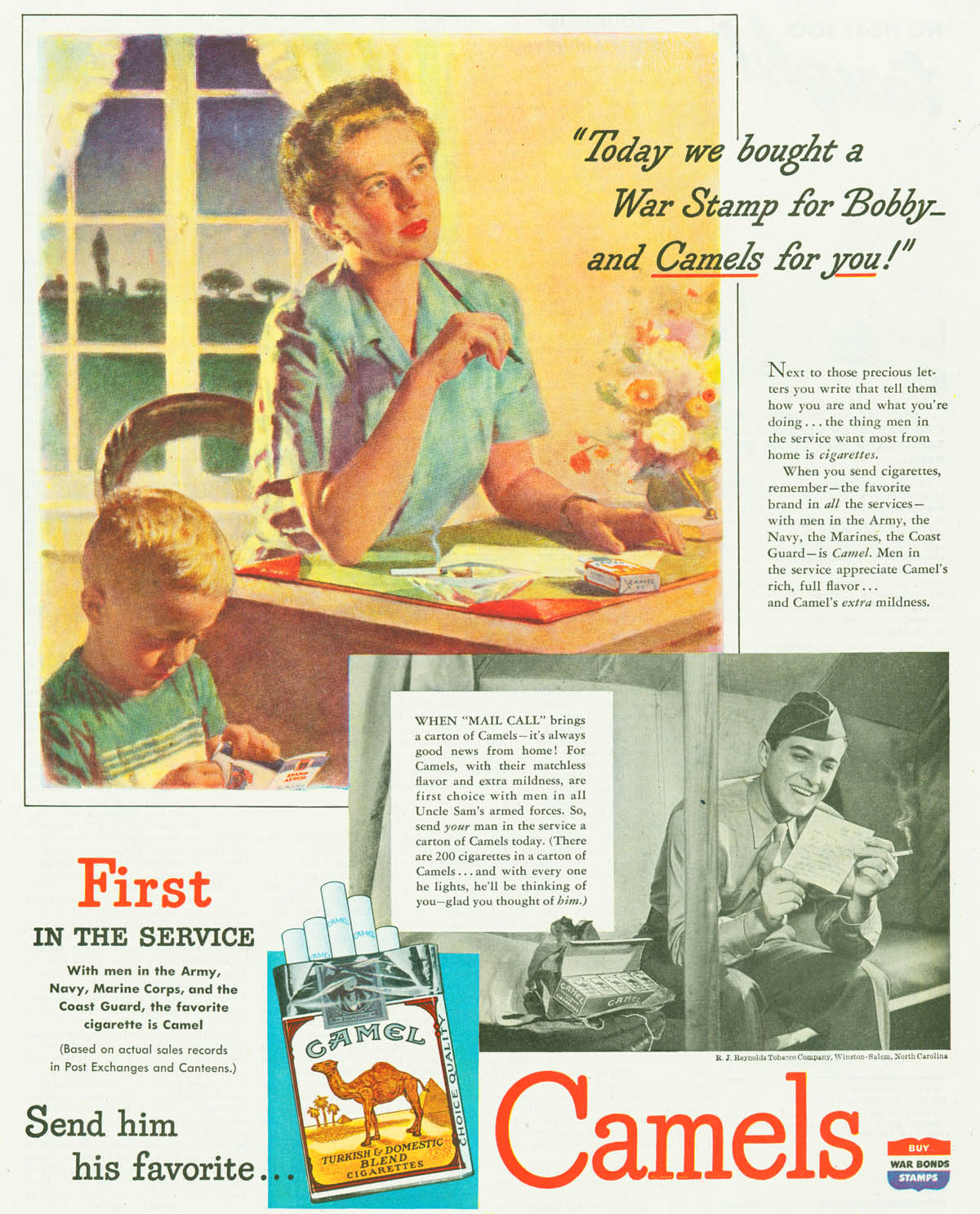 A woman sitting at a desk smoking writes a letter; beside her, a small boy pastes a war stamp into a booklet. Inset, a black-and-white image of a grinning young man in uniform sitting on a bed in a tent smoking and reading a letter; next to him, an opened paper-wrapped package that apparently just contained a carton of cigarettes and the letter. Inset upon the inset, a picture of an open cigarette pack. In the bottom right corner, an icon-like ad saying "BUY WAR BONDS STAMPS" on a red-white-and-blue shield. Text (shortened to avoid repeating the "favorite in the service" claim thrice)"Today we bought a War Stamp for Bobby -- and Camels for you!" Next to those precious letters you write that tell them how you are and what you're doing... the thing men in the service want most from home is cigarettes. When you send cigarettes, remember, the favorite brand in all the services -- with men in the Army, the Navy, the Marines, the Coast Guard -- is Camel. ...elipsis in transcription...WHEN "MAIL CALL" brings a carton of 'Camels -- it's always good news from home!...elipsis in transcription...(There are 200 cigarettes in a carton of Camels... and with every one he lights, he'll be thinking of you... glad you thought of him)...elipsis in transcription...Send him his favorite... Camels
