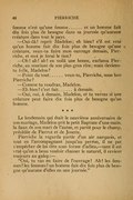 femme n’est qu’une femme…… et un homme fait dix fois plus de besogne dans sa journée qu’aucune créature dans tout le pays. — Oui-dà ! reprit Madelon ; eh bien ! s’il est vrai qu’un homme fait dix fois plus de besogne qu’une créature, veux-tu faire mon ouvrage demain, Pierriche, et moi je ferai le tien ? — Oh ! ah ! ah ! en voilà une bonne, exclama Pierriche, en souriant de son plus gros rire ; mais deviens-tu folle, Madelon ? — Point du tout…… veux-tu, Pierriche, mon bon Pierriche ? — Comme tu voudras, Madelon. — Eh bien ! c’est fait…… à demain. — Oui, oui, à demain, Madelon, et tu verras si une créature peut faire dix fois plus de besogne qu’un homme. * * * Le lendemain qui était le neuvième anniversaire de son mariage, Madelon prit le petit Baptiste d’une main, la faux de son mari de l’autre, et partit pour le champ, précédée de Pierrot et de Josette. Pierriche la regarda partir d’un air narquois, et tout en l’accompagnant jusqu’au perron, il ne put s’empêcher de lui dire sous forme d’adieu, — tant il est vrai qu’on a beau vouloir chasser le naturel, il revient toujours au galop : — « Oui, tu vas en faire de l’ouvrage ! Ah ! les femmes ! les femmes ! un homme fait dix fois plus de besogne qu’aucune d’elles en une journée. »