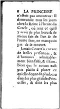 n’eſtoit pas amoureux : Il demeuroit tous les jours chez la Reine à l’heure du Cercle, où tout ce qu’il y avoit de plus beau & de mieux fait de l’un & de l’autre ſexe, ne manquoit pas de ſe trouver. Jamais Cour n’a eu tant de belles perſonnes, & d’hommes admirablement bien faits, & il ſembloit que la nature euſt pris plaiſir à placer ce qu’elle donne de plus beau dans les plus grandes Princeſſes, & dans les plus