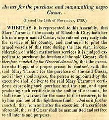 The act is titled An act for the purchase and manumitting negro Cæsar. It provides for the purchase of Caesar from owner Mary Tarrant, after which the state will manumit him. The full text of the act follows. An act for the purchase and manumitting negro Cæsar. (Passed the 14th of November, 1789.) WHEREAS it is represented to this Assembly, that Mary Tarrant of the county of Elizabeth City, hath her life in a negro named Cæsar, who entered very early into the service of his country, and continued to pilot the armed vessels of this state during the late war; in consideration of which meritorious services it is judged expedient to purchase the freedom of the said Cæsar; Be it therefore enacted by the General Assembly, that the executive shall appoint a proper person to contract with the said Mary Tarrant for the purchase of the said Cæsar, and if they should agree, the person so appointed by the executive shall deliver to the said Mary Tarrant a certificate expressing such purchase and the sum, and upon producing such certificate to the auditor of the accounts, he shall issue a warrant for the same to the treasurer, to be by him paid out of the lighthouse fund. And be it further enacted, that from and after the execution of a certificate aforesaid, the said Cæsar shall be manumitted and set free to all intents and purposes.