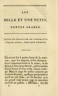 SUITE DE L’HISTOIRE DE GANEM, FILS D’ABOU AÏBOU, L’ESCLAVE D’AMOUR. Giafar fut à peine hors de la maison, que les maçons et les charpentiers commencèrent à la raser ; et ils firent si bien leur devoir, qu’en moins d’une heure il n’en resta aucun vestige. Mais le juge de police n’ayant pu trouver Ganem, quelque perquisition qu’il en eût faite, en fit donner avis au grand visir avant que ce ministre arrivât au palais. « Hé bien, lui dit