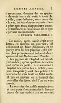 seront nus, donnez-les en spectacle trois jours de suite à toute la ville, avec défense, sous peine de la vie, de leur donner retraite. J’espère que vous n’apporterez aucun retardement à l’exécution de ce que je vous recommande. Haroun Alraschild. » Le calife, après avoir écrit cette lettre, en chargea un courrier, lui ordonnant de faire diligence, et de porter avec lui des pigeons, afin d’être plus promptement informé de ce qu’auroit fait Mohammed Zinebi. Les pigeons de Bagdad ont cela de particulier, qu’en quelque lieu éloigné qu’on les porte, ils reviennent à Bagdad dès qu’on les a lâchés, sur-tout lorsqu’ils y ont des petits. On leur attache sous l’aile un billet roulé, et par ce moyen on a bientôt des nouvelles des lieux d’où l’on en veut savoir. Le courrier du calife marcha jour et nuit pour s’accommoder à l’impatience de son maître ; et en arrivant