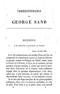 DCCXXXVII À M. EDMOND PLAUCHUT, À PARIS Nohant, 14 juillet 1870. Si ce bel enthousiasme est sincère, Paris est fou. Je comprends le chauvinisme quand il s’agit de délivrer un peuple, comme la Pologne ou l’Italie ; mais, entre la France et la Prusse, il n’y a, en ce moment, qu’une question d’amour-propre, à savoir qui aura le meilleur fusil. L’honneur de la France n’est nullement engagé dans la question diplomatique ; c’est donc, selon moi, et j’en jurerais, la police qui chante la Marseillaise dans vos rues, et les badauds suivent. Je ne suis pas dupe non plus de tes préoccupations politiques, beau sire ! tu cours le guilledou, et rien de plus. C’est bien si ça te plaît ; mais n’en prends