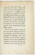 rocaille fine dont tous les baẞins ſont ornez, ſe mélent ſi heureuſement avec la verdure des paliſſades, qu’on ne ſe laſſe jamais d’admirer cette prodigieuſe quantité de Fontaines qui ſurprennent toutes par la ſingularité de l’invention, par la juſte expreẞion de ce qu’elles repreſentent, par la beauté des animaux dont elles ſont accompagnées, & par l’abondance de l’eau qu’elles jettent. On a crû qu’il eſtoit à propos de faire une exacte deſcription de chaque Fontaine en particulier, pour accompagner les Eſtampes qu’on en a fait faire ; & afin de faire connaître comment chaque Fable eſt fidellement repreſentée, on trouvera de ſuite par ordre une courte narration de la