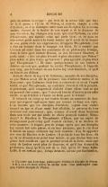 par un certain Leucippe[2], qui étoit de la même ville que luy ; de là il passa à l’École de Platon, et s’arrêta ensuite à celle d’Aristote, où il se distingua entre tous ses disciples. Ce nouveau maître, charmé de la facilité de son esprit et de la douceur de son élocution, luy changea son nom, qui étoit Tyrtame, en celui d’Euphraste, qui signifie celui qui parle bien ; et, ce nom ne répondant point assez à la haute estime qu’il avoit de la beauté de son genie et de ses expressions, il l’appela Theophraste, c’est à dire un homme dont le langage est divin. Et il semble que Ciceron ait entré dans les sentimens de ce philosophe lorsque, dans le livre qu’il intitule Brutus, ou des Orateurs illustres, il parle ainsi : « Qui est plus fecond et plus abondant que Platon ? plus solide et plus ferme qu’Aristote ? plus agreable et plus doux que Theophraste ? » Et dans quelques-unes de ses épîtres à Atticus on voit que, parlant du même Theophraste, il l’appelle son amy, que la lecture de ses livres luy étoit familiere, et qu’il en faisoit ses délices. Aristote disoit de luy et de Calistene, un autre de ses disciples, ce que Platon avoit dit la première fois d’Aristote même et de Xenocrate : que Calistene étoit lent à concevoir et avoit l’esprit tardif, et que Theophraste, au contraire, l’avoit si vif, si perçant, si penetrant, qu’il comprenoit d’abord d’une chose tout ce qui en pouvoit être connu ; que l’un avoit besoin d’éperon pour estre excité, et qu’il falloit à l’autre un frein pour le retenir. Il estimoit en celuy-cy sur toutes choses un caractere de douceur qui regnoit également dans ses mœurs et dans son style. L’on raconte que les disciples d’Aristote, voyant leur maître avancé en âge et d’une santé fort affoiblie, le prierent de leur nommer son successeur ; que, comme il avoit deux hommes dans son ecole sur qui seuls ce choix pouvoit tomber, Menedeme[3] le Rhodien et Theophraste d’Erese, par un esprit de ménagement pour celuy qu’il vouloit exclure, il se déclara de cette maniere : il feignit, peu de temps après que ses disciples luy eurent fait cette prière, et en leur presence, que le vin dont il faisoit un usage ordinaire luy étoit nuisible ; il se fit apporter des vins de Rhodes et de Lesbos : il goûta de tous les deux, dit qu’ils ne démentoient point leur terroir, et que chacun dans son genre étoit excellent ; que le premier avoit de la force, mais que celui de Lesbos avoit plus de douceur, et qu’il luy donnoit la preference. Quoy qu’il en soit de ce fait, qu’on lit dans Aulu-Gelle, il est certain que, lorsqu’Aristote, accusé par Eurimedon,