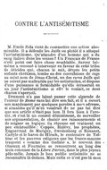 I CONTRE L’ANTISÉMITISME M. Émile Zola vient de commettre une action abominable. Il a défendu les Juifs ou plutôt il a attaqué l’antisémitisme. Qu’attendre d’un homme qui a du sang italien dans les veines ? Un Français de France n’eût point osé faire chose semblable. Sarcey lui-même a renoncé à intervenir en faveur de cette tribu de déicides qui, chacun le sait, dévore les petits enfants chrétiens, tombe en des convulsions de rage au saint nom de Jésus-Christ, un des rares Juifs qui ne soient pas maltraités par les antisémites, et dispose d’une puissance si formidable qu’elle écraserait en un jour l’antisémitisme si elle le voulait, ce dont chacun s’aperçoit. Drumont n’a pas laissé passer cette algarade de l’auteur de Rome sans lui dire son fait, et il a ouvert son mandement par quelques paroles à mon adresse, si aimables qu’il m’en voudrait de ne pas lui dire que son article n’était pas bon. Il fera bien à l’avenir, et c’est là un conseil désintéressé, de surveiller son argumentation, de choisir ses raisonnements et de soigner sa logique. Sa réponse est vraiment un peu embrouillée : Coppée, Halévy, les prophètes, Enguerrand de Marigny, Swedenborg et Rouanet, Carlyle et le baron de Hirsch, le centenaire de Tolbiac et les pauvres religieux que les francs-maçons traquent « comme des Outlaws », le couvent des Oiseaux et Fourmis se rencontrent au long des trois colonnes de la Libre Parole, dans le plus joyeux pêle-mêle. Jamais le bon public antisémite ne se reconnaîtra là-dedans. Mais enfin ce n’est pas là mon