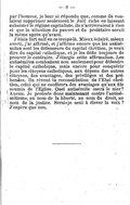 par l’homme, je leur ai répondu que, comme ils voulaient supprimer seulement le Juif riche en laissant subsister le régime capitaliste, ils n’arriveraient à rien et que la situation du pauvre et du prolétaire serait la même après qu’avant. J’étais fort naïf en ce temps-là. Mieux éclairé, mieux averti, j’ai affirmé, et j’affirme encore que les antisémites sont les défenseurs du capital chrétien, je veux dire du capital catholique, et je les défie toujours de prouver le contraire. J’élargis cette affirmation. Les antisémites combattent non seulement pour défendre le capital catholique, mais encore pour conquérir pour les citoyens catholiques, aux dépens des autres citoyens, des avantages, des privilèges et des prébendes. Ils rêvent la reconstitution de l’État chrétien, celui qui ne conférera des avantages qu’aux fils soumis de l’Église. Quel antisémite osera le nier ? Aucun. Je proteste donc maintenant contre l’antisémitisme, au nom de la liberté, au nom du droit, au nom de la justice. Serai-je le seul à élever la voix ? J’espère que non.