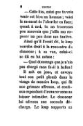 — Cette fois, celui que tu vois venir est bien un homme ; voici le moment de l’aborder en face ; quant à moi, tu ne trouveras pas mauvais que j’aille me reposer un peu dans ma tanière. Ainsi qu’il l’avait dit, le loup marcha droit à la rencontre du chasseur ; à sa vue, celui-ci se dit en lui même : — Quel dommage que je n’aie pas chargé mon fusil à balles ! Il mit en joue, et envoya tout son petit plomb dans le visage de messire loup, qui fit une grimace affreuse, et continua cependant d’avancer sans se laisser intimider. Le chasseur lui adressa une seconde décharge. Le loup supporta sa