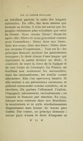 en fortifiant partout le culte des langues nationales. En effet, des trois termes qui forment sa devise, il n’en est aucun que les peuples retiennent plus volontiers que celui de liberté. Nous serons libres ! disent-ils après elle ; libres de nous gouverner comme nous l’entendons ; libres dans nos biens, dans nos corps, dans nos âmes ; libres dans nos moyens d’expression… Tout est là : les principes français excitent les patriotismes étrangers ; le désir obscur d’une langue qui représente la patrie devient un droit ; il s’enrichit de toute la force de la logique et de tout l’éclat de l’exemple. La France, en éveillant non seulement les nationalités, mais les nationalismes, les éveille contre elle-même. Elle s’en apercevra bientôt. Si elle revient à ses prétentions anciennes, et prétend commander comme autrefois, on se révoltera. On parlera l’allemand, l’italien, l’espagnol, jalousement, exclusivement ; on bannira le français par réaction. En 1799, lorsque nous rentrons dans nos frontières, le vocabulaire et le style révolutionnaires disparaissent sans laisser de traces profondes. Par contre, un principe demeure : aucun pays n’aura le droit d’imposer sa