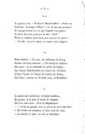 VIII La guerre vint. — Forbach ! Reichshoffen ! — Votre roi Chantait : Louange à Dieu ! — Je ne sais pas pourquoi Un peuple écoute un roi qui l’appelle à la guerre. Il serait fort aisé pourtant de dire : Non ! Nous ne sommes point faits pour nourrir le canon !… — Je suis, vous le voyez, un esprit très-vulgaire. IX Enfin Sedan ! — Un soir, les habitants du bourg Sortent de leurs maisons. — On battait le tambour. On court, on se rassemble au préau de l’église… Les vitraux flamboyaient aux lueurs du couchant ; C’était l’heure où chacun est revenu du champ, Où l’azur, comme on dit chez nous, se fleurdelise X Le maire était monté sur un large escabeau, Et parlait. À la main il tenait un drapeau Où l’on avait écrit : Vive la République ! — « C’est au peuple, dit-il, qu’on en veut cette fois ! « On brûle nos hameaux ; il nous reste les bois ; « La liberté s’y plaît, et c’est sa basilique !