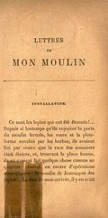 INSTALLATION. Ce sont les lapins qui ont été étonnés !… Depuis si longtemps qu’ils voyaient la porte du moulin fermée, les murs et la plate-forme envahis par les herbes, ils avaient fini par croire que la race des meuniers était éteinte, et, trouvant la place bonne, ils en avaient fait quelque chose comme un quartier général, un centre d’opérations stratégiques : le moulin de Jemmapes des lapins… La nuit de mon arrivée, il y en avait