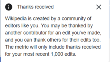 "Wikipedia is created by a community of editors like you. You may be thanked by another contributor for an edit you’ve made, and you can thank others for their edits too. The metric will only include thanks received for your most recent 1,000 edits."