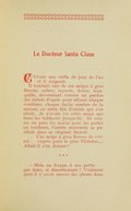 Le Docteur Santa Claus était une veille de jour de l’an et il neigeait. Il tombait une de ces neiges à gros flocons, calme, reposée, douce, tranquille, descendant comme un pardon des infinis d’opale pour effacer chaque souillure, chaque tache sombre de la nature, en cette fin d’année qui s’en allait. Je n’avais vu cette neige que dans les tableaux jusque-là. Et comme on pare les morts pour les porter au tombeau, l’année mourante se purifiait dans ce virginal linceul. … Une neige à gros flocons de cristal… exprès pour le père Nicholas… Allait-il s’en donner ? *** — Mais on frappe à ma porte… qui donc, si discrètement ? Vraiment peut-il y avoir encore des pleurs dans