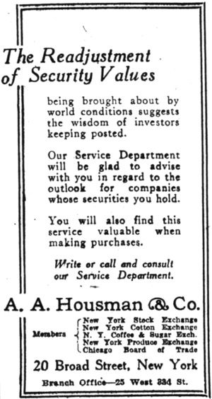 alt= The Readjustment of Security Values being brought about by world conditions suggests the wisdom of investors keeping posted. Our Service Department will be glad to advise with you in regard to the outlook for companies whose securities you hold. You will also find this service valuable when making purchases. Write or call and consult our Service Department. A. A. Housman & Co. Members New York Stock Exchange New York Cotton Exchange N.Y. Coffee & Sugar Exch. New York Produce Exchange Chicago Board of Trade 20 Broad Street, New York Branch Office—25 West 384 St.