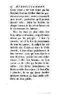 Cette vérité a été bien ſentie par les ſociétés ſavantes établies dans les provinces du royaume ; toutes ont accueilli mon travail, perſuadées qu’il pouvoit devenir utile, ſelon les beſoins de chaque canton & les circonſtances où ſe trouveroient les habitans. Mais les vues les plus utiles ſont long-temps contrariées, empoiſonnées même par les préjugés : il faut s’y attendre, tel eſt le ſort des nouveautés de tous les genres ; & malgré les cris inſenſés des Cabaleurs dont le ſiècle abonde, il faut réfuter paiſiblement & ſans humeur, ceux qui ſont diſpoſés à tout déprimer ; profiter de leurs obſervations ſi elles ſont bonnes, ne faire aucun cas de celles qui lancent le ſarcaſme : s’en fâcher ſérieuſement, ce ſeroit combler leur eſpoir ; ils ſont aſſez à plaindre, de ne pas ſavoir ſacrifier quelques momens de leur inutile exiſtence au bien public.