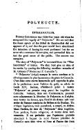 POLYEUCTE. INTRODUCTION. Pierre Corneille was thirty-four years old when he composed hîs tragedy of " Polyeucte/’ We are told that the beaux esprits of the Hôtel de Rambouillet did not approve of it, and that the poet would have abandoned the intention of having his work performed but for an actor who overcame his scruples, and persuaded him to test the good sense of the publia The success was complete. The story of " Polyeucte" is borrowed from the "Vitæ Sanctorum" of Surius. We shall best give an idea of its merits by quoting the following excellent remarks of M. Géruzez (" Nodce sur P. Corneille "). "'Polyeucte'" (1640) marque le terme extrême et le développement le plus harmonieux du génie de Corneille. C’est dans cette œuvre immortelle qu’il approche le plus de la perfection: aussi l’arbitre du goût, au siècle de Louis XIV, Boileau, n'hésita-t-il point à mettre ' Polyeucte ' au premier rang parmi les tragédies de Corneille. Voltaire, dans son Commentaire, poursuit avec acharnement la dévotion de Polyeucte, et il répète, sous toutes les formes, que l’intérêt du drame naît tout entier de l'amour combattu de Sévère et de Pauline. Un critique ingénieux, mais paradoxal, a essayé, en dédou- blant l'action, de tirer de ’ Polyeucte ’ deux tragédies, l'une profane, l’autre religieuse, et toutes deux inté- ressantes. Il est probable que l’opération projetée aboutirait à frapper de mort l'œuvre primitive de Corneille sans faire vivre ni l'une ni l'autre des deux