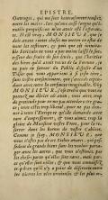 E P I s T R E. Ouvrages , ^ui me font henrcufiment tomjpfz. entre les mains , lors qnune aitffi longue ^u’im TiHtile vercjuifuion m en avoir oflé rejperance. Il esi vray . M O N S 1 BIJ R .cjue je dois avant toutes chofes me mettre en eflat de ’VOUS les refiitHer ; ^ fuis cjue cet inimitable Ecrivain ne vous a pas moins Uifféle/nc^ ccjfeur des fruits de fon étude ^ cjue l’héritier des biens cjuil avoit reCiUS de la fortune , je ne Puis en faveur du Public dijjwfer d’un Tféfor c]ui vous appartient a fi ji^fte titre , fans vofire confentement, cjue f attends cependant avec toute la confance imaginable. Oky MONSIEUR, fofe croire cjue vous ne ponvel^me dénier cet aveu vous avez, trop de gratitude pour ne me pas accorder cette gra» ce ’, vous eftes trop libéral , pour ne pas don~ neratoute l* Europe ce futile demande avec tant d’emprejfement ; cfr vous aimez, trop la aloirc de Monfîenr voflre Et ère y pour la re^ ferrer dans les bornes de vofire Cabinet, Comme je ffoy , MO N S I E^ R , cjue vous n’efles pas de ces Riches avares , ejuipof fe dent de grands biens fans les vouloir parta^ qer avec les antres j que vous nefiimez, pa4 les chofes pa-’ce qu elles font rares j mais par~ ce qn elles font utiles ; & qtie vous connoiJfeT^ tr. p bien qu’il ny a point de difcrerce entre les vitrrcs les vins trccieufes & les plus or^