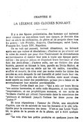 CHAPITRE II LA LÉGENDE DES CLOCHES SONNANT Il y a des figures prédestinées, des hommes qui naissent pour résumer en eux-mêmes toute une époque, je devrais dire tout un siècle de civilisation, de gloire et de progrès dans tous les genres : tels Périclès, Auguste, Charlemagne, saint Louis, François Ier, Louis XIV, Napoléon. On en voit qui passent, torrent désastreux, ne laissant après eux que ruines et désolations ; d’autres ne paraissent sur la scène du monde que pour être l’instrument de circonstances extraordinaires et donner leur nom à toute une époque particulière : les peuples jaloux se disputent leurs berceaux et s’en font des demi-dieux ; d’autres enfin, sur un théâtre des plus humble, passent en faisant le bien, pareils au Divin-Maître, et sans laisser leur nom au siècle qui les vit naître, travailler, souffrir et mourir, ils n’en sont pas moins restés les idoles des peuples au sein desquels ils ont travaillé et peiné toute leur vie, et leur mémoire, après des siècles révolus, reste aussi vivace, aussi ancrée au cœur des populations, qu’aux jours bénis où ils accomplissaient leur mission providentielle. Donoso Cortès disait un jour : « Qui a mis sur leurs lèvres ces saintes harmonies, et cette mâle éloquence, et ces terribles imprécations, et ces prophétiques menaces, et ces accès de brûlante charité qui jettent l’épouvante dans la conscience des pécheurs et ravissent jusqu’à l’extase les âmes pures des justes ? » Et nous répondrons : l’amour du Christ, une simplicité d’apôtre, une vie de sainteté de tous les instants et le zèle infatigable pour la conversion des âmes. N’est-ce pas Louis Veuillot, ce génie de la pensée et de la plume, qui a écrit quelque part : « La voix d’un bon prêtre produira en quelques jours des